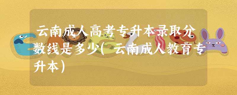 云南成人高考专升本录取分数线是多少(云南成人教育专升本) 云南成人高考专升本录取分数线是多少(云南成人教育专升本)