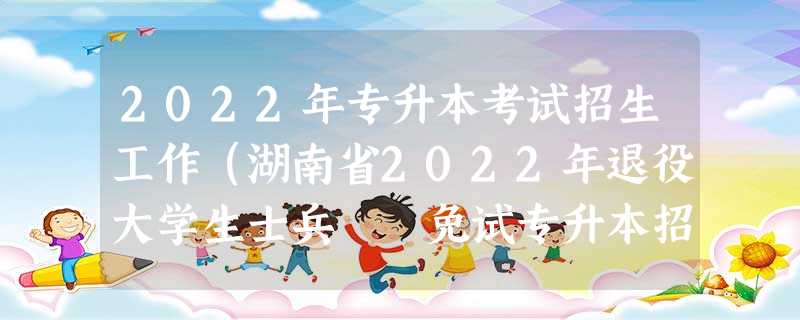 2022年专升本考试招生工作(湖南省2022年退役大学生士兵 免试专升本招生工作实施办法) 2022年专升本考试招生工作(湖南省2022年退役大学生士兵 免试专升本招生工作实施办法)