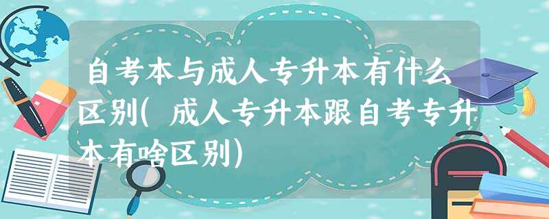 自考本与成人专升本有什么区别(成人专升本跟自考专升本有啥区别) 自考本与成人专升本有什么区别(成人专升本跟自考专升本有啥区别)