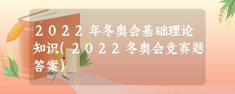 2022年冬奥会基础理论知识(2022冬奥会竞赛题答案) 2022年冬奥会基础理论知识(2022冬奥会竞赛题答案)