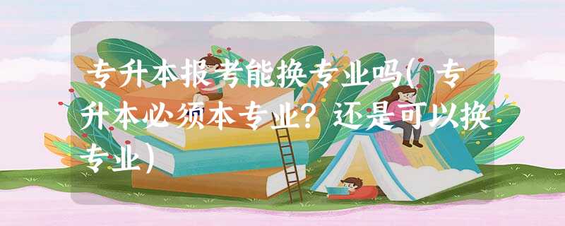 专升本报考能换专业吗(专升本必须本专业?还是可以换专业) 专升本报考能换专业吗(专升本必须本专业?还是可以换专业)