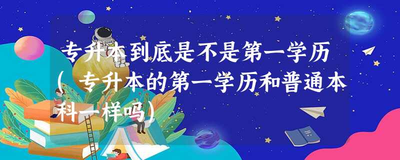 专升本到底是不是第一学历(专升本的第一学历和普通本科一样吗) 专升本到底是不是第一学历(专升本的第一学历和普通本科一样吗)