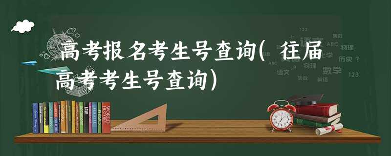 高考报名考生号查询(往届高考考生号查询) 高考报名考生号查询(往届高考考生号查询)