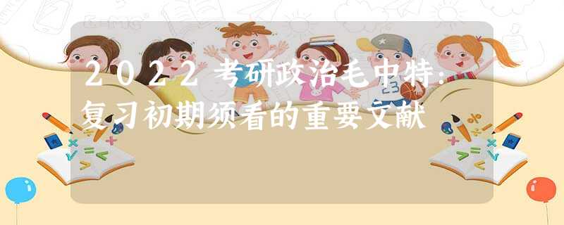 2022考研政治毛中特:复习初期须看的重要文献 2022考研政治毛中特:复习初期须看的重要文献