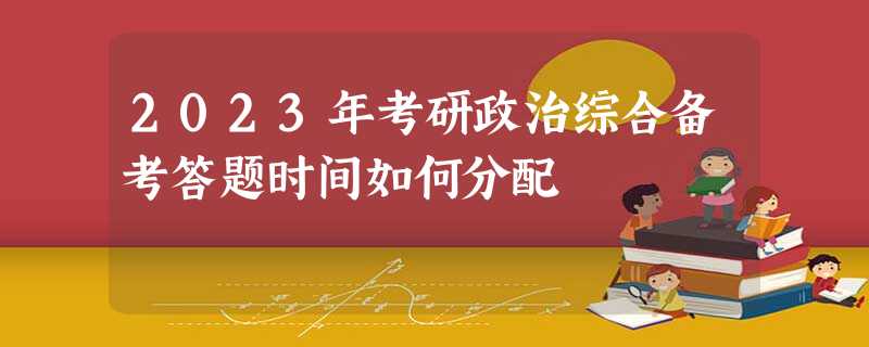 2023年考研政治综合备考答题时间如何分配 2023年考研政治综合备考答题时间如何分配
