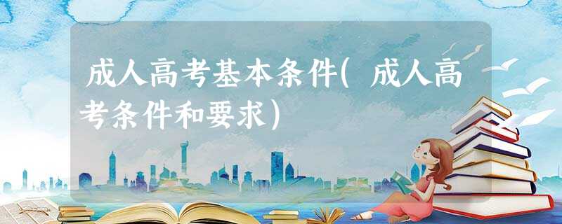 成人高考基本条件(成人高考条件和要求) 成人高考基本条件(成人高考条件和要求)