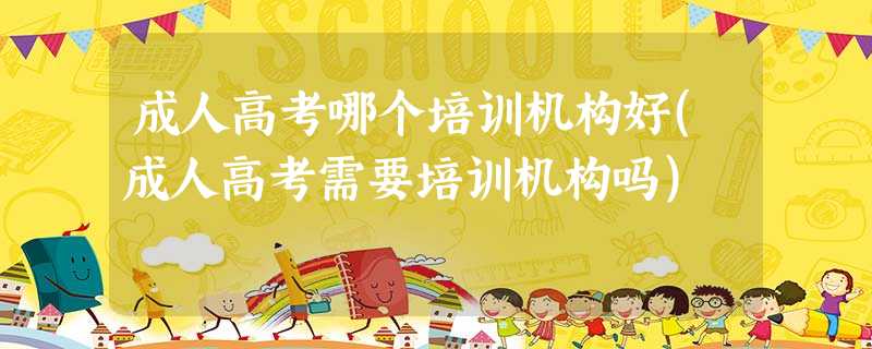 成人高考哪个培训机构好(成人高考需要培训机构吗) 成人高考哪个培训机构好(成人高考需要培训机构吗)