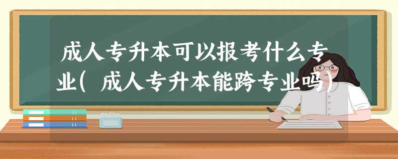 成人专升本可以报考什么专业(成人专升本能跨专业吗) 成人专升本可以报考什么专业(成人专升本能跨专业吗)