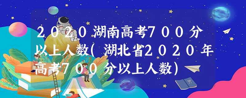 2020湖南高考700分以上人数(湖北省2020年高考700分以上人数) 2020湖南高考700分以上人数(湖北省2020年高考700分以上人数)