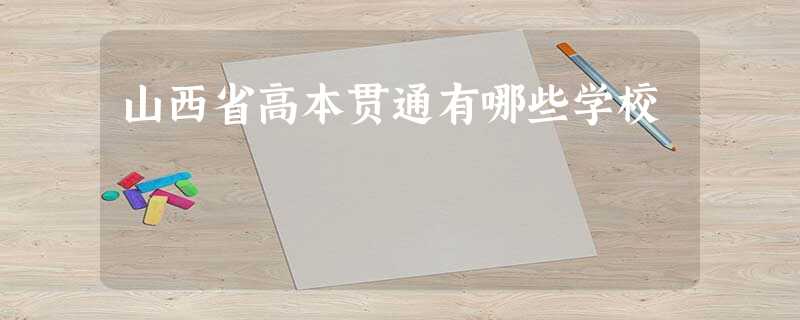 山西省高本贯通有哪些学校 山西省高本贯通有哪些学校