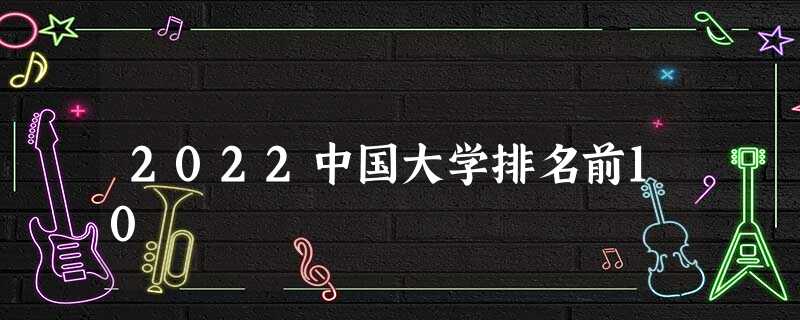 2022中国大学排名前10 2022中国大学排名前10
