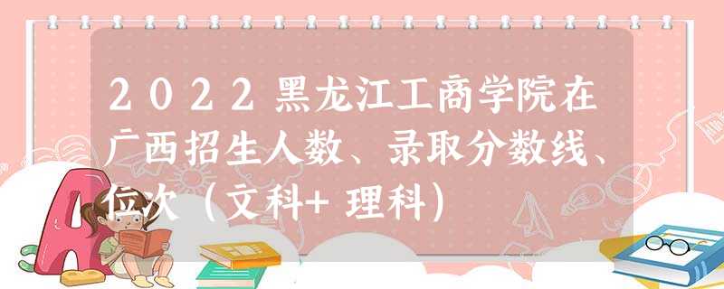 2022黑龙江工商学院在广西招生人数、录取分数线、位次(文科+理科) 2022黑龙江工商学院在广西招生人数、录取分数线、位次(文科+理科)