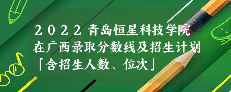 2022青岛恒星科技学院在广西录取分数线及招生计划「含招生人数、位次」 2022青岛恒星科技学院在广西录取分数线及招生计划「含招生人数、位次」