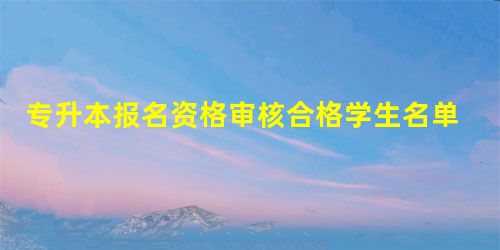 专升本报名资格审核合格学生名单的公示 专升本报名资格审核合格学生名单的公示