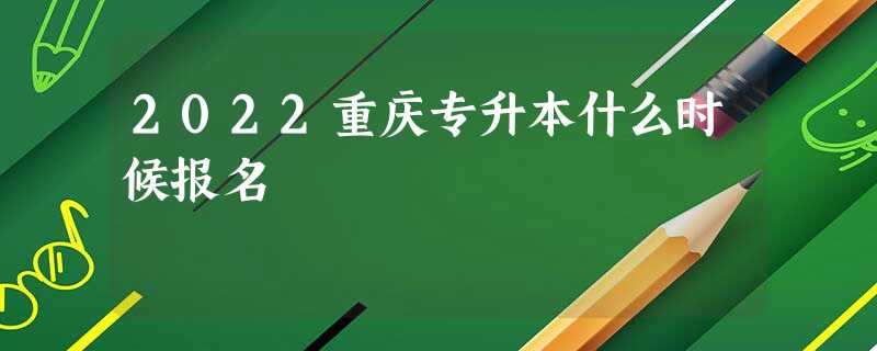 2022重庆专升本什么时候报名 2022重庆专升本什么时候报名