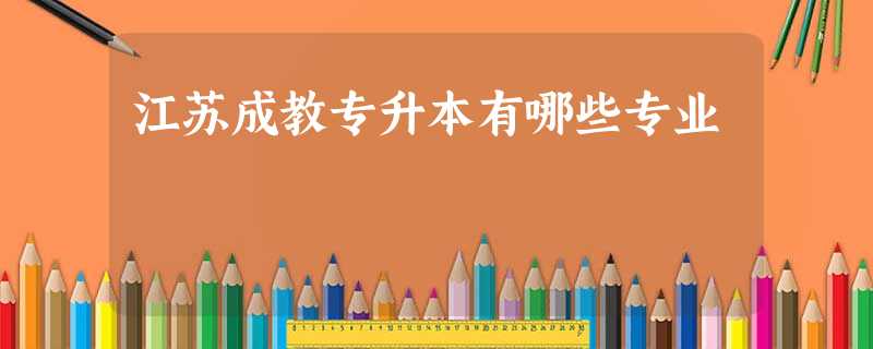 江苏成教专升本有哪些专业 江苏成教专升本有哪些专业