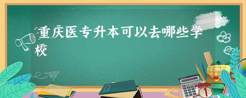 重庆医专升本可以去哪些学校 重庆医专升本可以去哪些学校