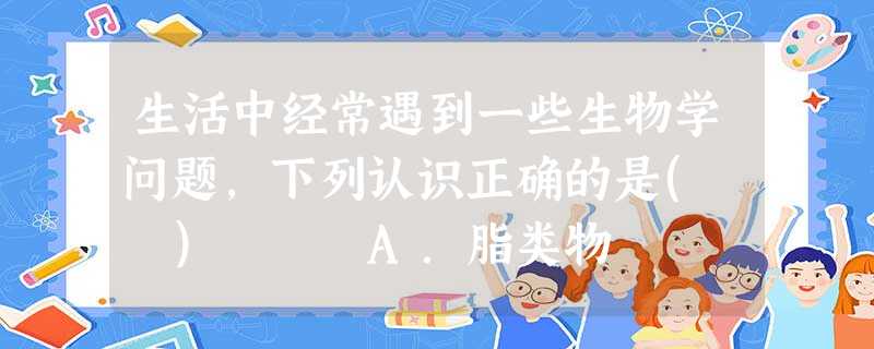 生活中经常遇到一些生物学问题,下列认识正确的是( ) A.脂类物 生活中经常遇到一些生物学问题,下列认识正确的是( ) A.脂类物