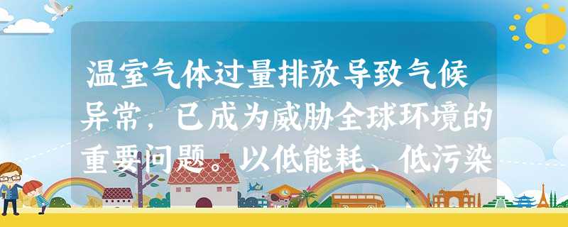 温室气体过量排放导致气候异常,已成为威胁全球环境的重要问题。以低能耗、低污染、低排放 温室气体过量排放导致气候异常,已成为威胁全球环境的重要问题。以低能耗、低污染、低排放