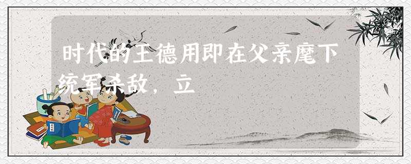 时代的王德用即在父亲麾下统军杀敌,立 时代的王德用即在父亲麾下统军杀敌,立