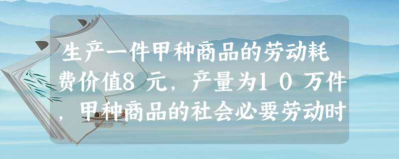 生产一件甲种商品的劳动耗费价值8元,产量为10万件,甲种商品的社会必要劳动时间 生产一件甲种商品的劳动耗费价值8元,产量为10万件,甲种商品的社会必要劳动时间
