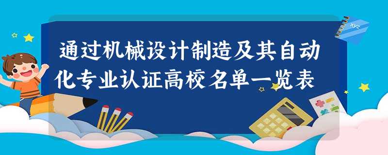 通过机械设计制造及其自动化专业认证高校名单一览表 通过机械设计制造及其自动化专业认证高校名单一览表