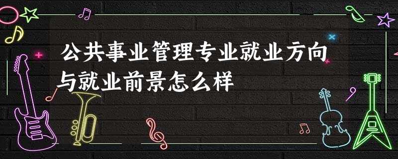 公共事业管理专业就业方向与就业前景怎么样 公共事业管理专业就业方向与就业前景怎么样