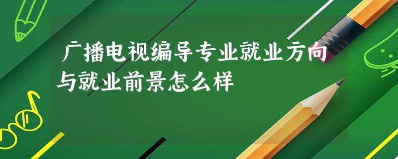 广播电视编导专业就业方向与就业前景怎么样 广播电视编导专业就业方向与就业前景怎么样