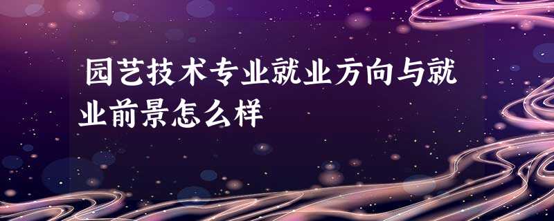 园艺技术专业就业方向与就业前景怎么样 园艺技术专业就业方向与就业前景怎么样