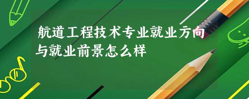 航道工程技术专业就业方向与就业前景怎么样 航道工程技术专业就业方向与就业前景怎么样