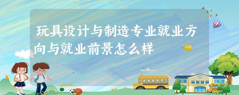 玩具设计与制造专业就业方向与就业前景怎么样 玩具设计与制造专业就业方向与就业前景怎么样