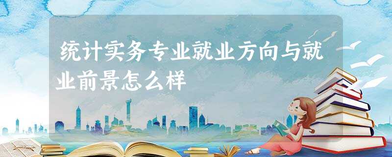 统计实务专业就业方向与就业前景怎么样 统计实务专业就业方向与就业前景怎么样
