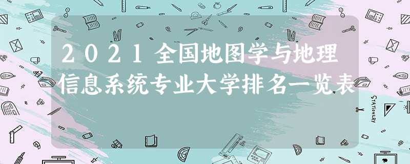 2021全国地图学与地理信息系统专业大学排名一览表 2021全国地图学与地理信息系统专业大学排名一览表
