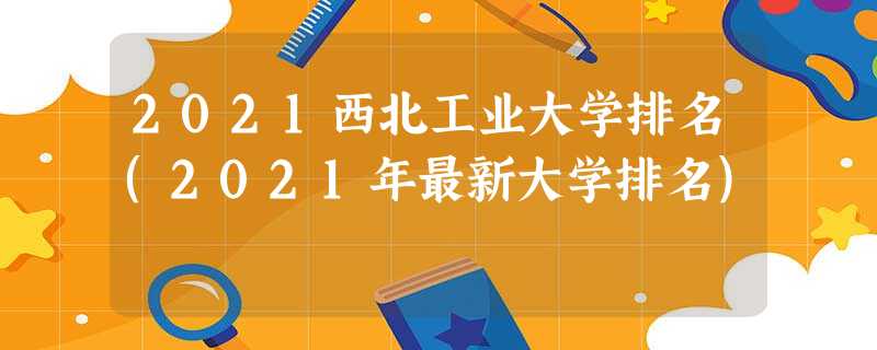 2021西北工业大学排名(2021年最新大学排名) 2021西北工业大学排名(2021年最新大学排名)
