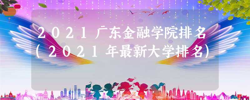 2021广东金融学院排名(2021年最新大学排名) 2021广东金融学院排名(2021年最新大学排名)