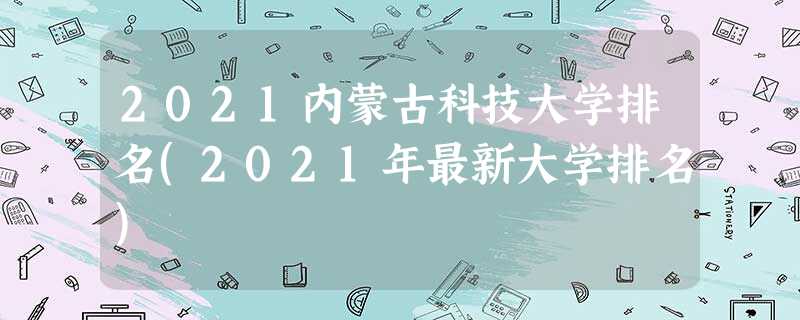 2021内蒙古科技大学排名(2021年最新大学排名) 2021内蒙古科技大学排名(2021年最新大学排名)