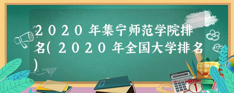 2020年集宁师范学院排名(2020年全国大学排名) 2020年集宁师范学院排名(2020年全国大学排名)