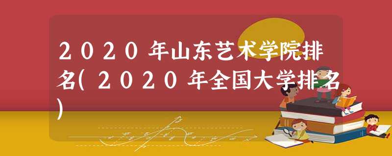 2020年山东艺术学院排名(2020年全国大学排名) 2020年山东艺术学院排名(2020年全国大学排名)