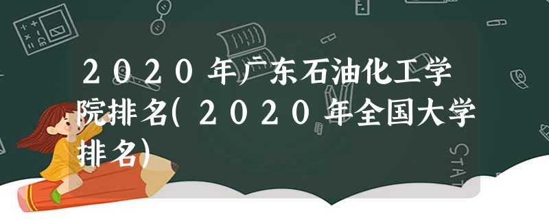 2020年广东石油化工学院排名(2020年全国大学排名) 2020年广东石油化工学院排名(2020年全国大学排名)