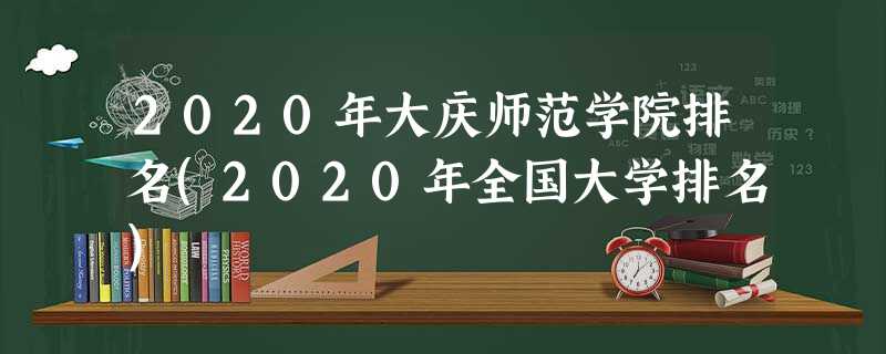 2020年大庆师范学院排名(2020年全国大学排名) 2020年大庆师范学院排名(2020年全国大学排名)