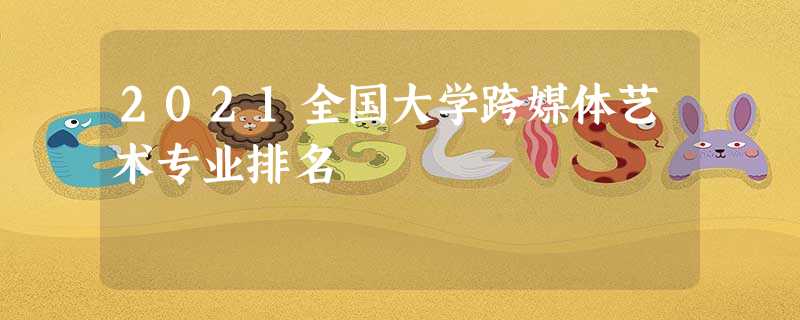 2021全国大学跨媒体艺术专业排名 2021全国大学跨媒体艺术专业排名