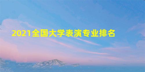 2021全国大学表演专业排名 2021全国大学表演专业排名