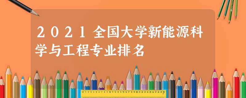 2021全国大学新能源科学与工程专业排名 2021全国大学新能源科学与工程专业排名