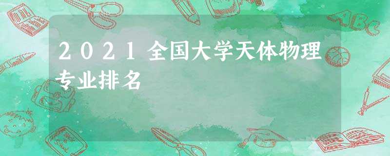 2021全国大学天体物理专业排名 2021全国大学天体物理专业排名