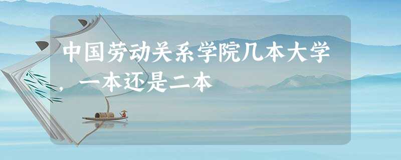 中国劳动关系学院几本大学,一本还是二本 中国劳动关系学院几本大学,一本还是二本