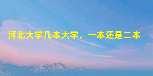 河北大学几本大学,一本还是二本 河北大学几本大学,一本还是二本