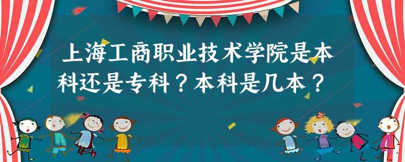 上海工商职业技术学院是本科还是专科?本科是几本? 上海工商职业技术学院是本科还是专科?本科是几本?