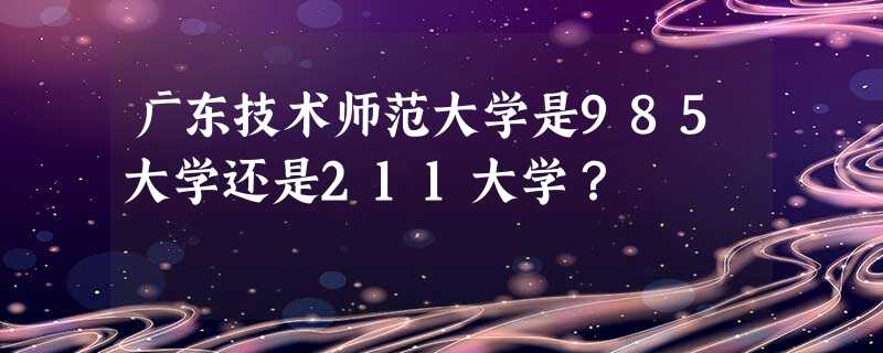 广东技术师范大学是985大学还是211大学? 广东技术师范大学是985大学还是211大学?