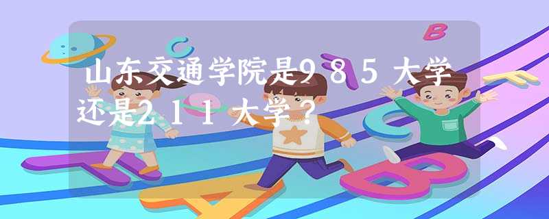山东交通学院是985大学还是211大学? 山东交通学院是985大学还是211大学?
