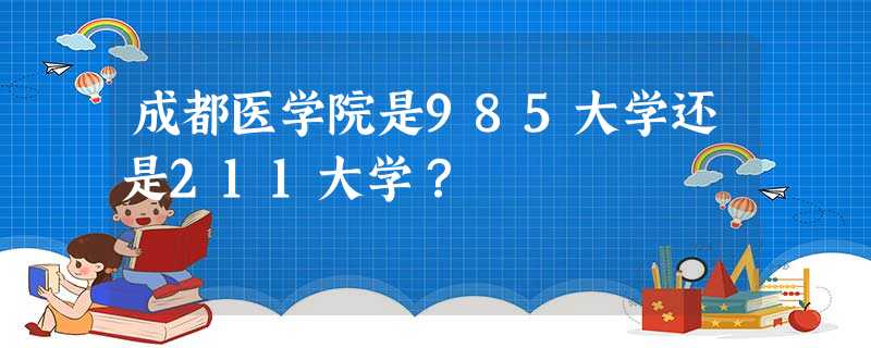 成都医学院是985大学还是211大学? 成都医学院是985大学还是211大学?